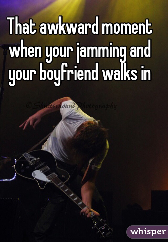 That awkward moment when your jamming and your boyfriend walks in