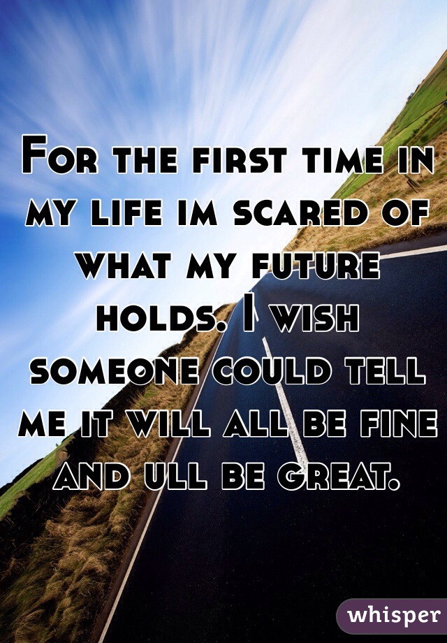 For the first time in my life im scared of what my future holds. I wish someone could tell me it will all be fine and ull be great. 
