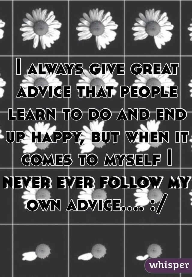 I always give great advice that people learn to do and end up happy, but when it comes to myself I never ever follow my own advice.... :/ 