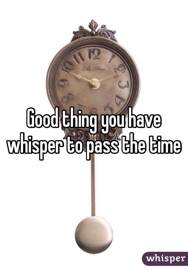 Good thing you have whisper to pass the time