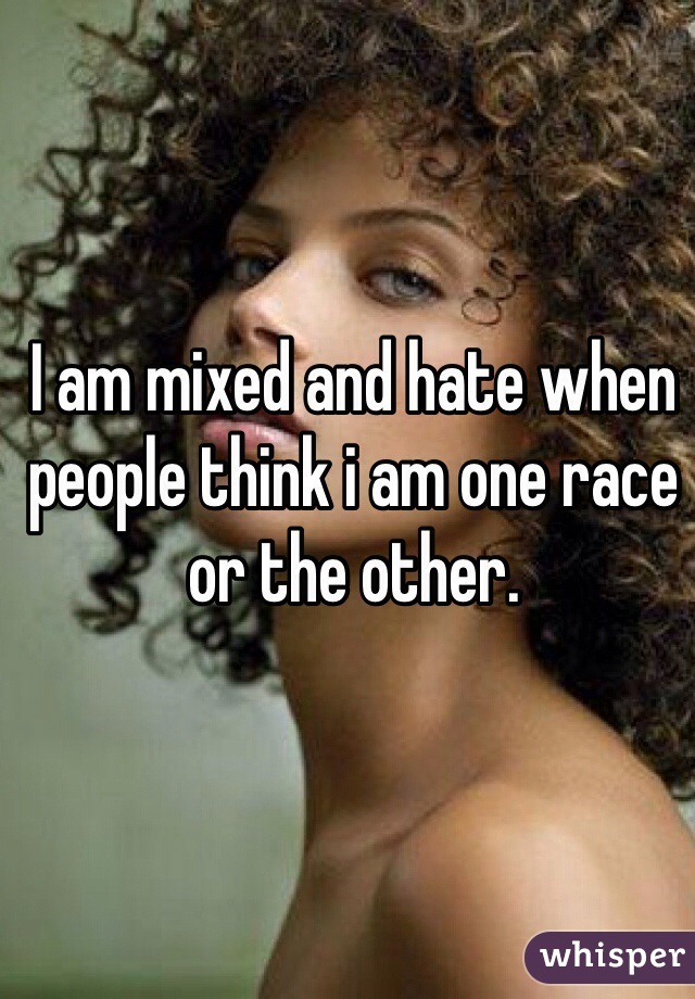I am mixed and hate when people think i am one race or the other.