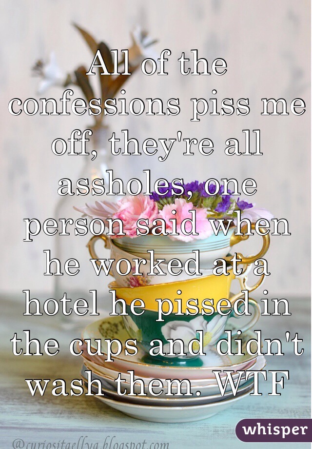 All of the confessions piss me off, they're all assholes, one person said when he worked at a hotel he pissed in the cups and didn't wash them. WTF