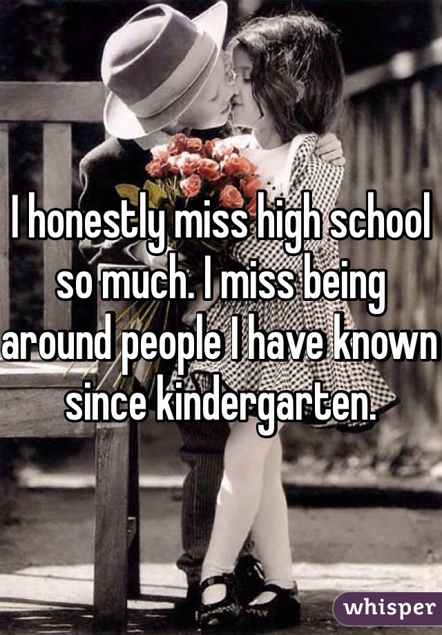 I honestly miss high school so much. I miss being around people I have known since kindergarten. 