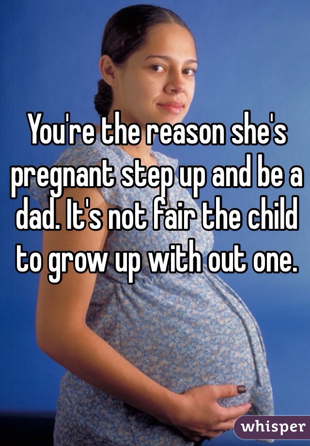 You're the reason she's pregnant step up and be a dad. It's not fair the child to grow up with out one.