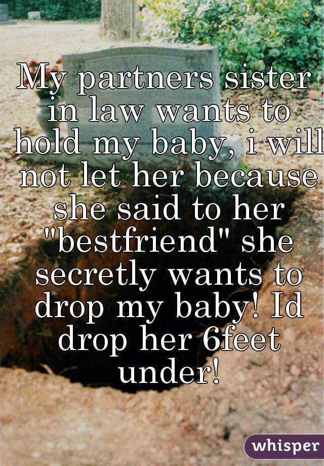 My partners sister in law wants to hold my baby, i will not let her because she said to her "bestfriend" she secretly wants to drop my baby! Id drop her 6feet under!