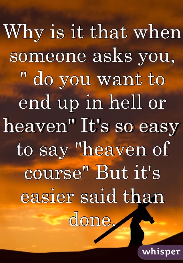 Why is it that when someone asks you, " do you want to end up in hell or heaven" It's so easy to say "heaven of course" But it's easier said than done.