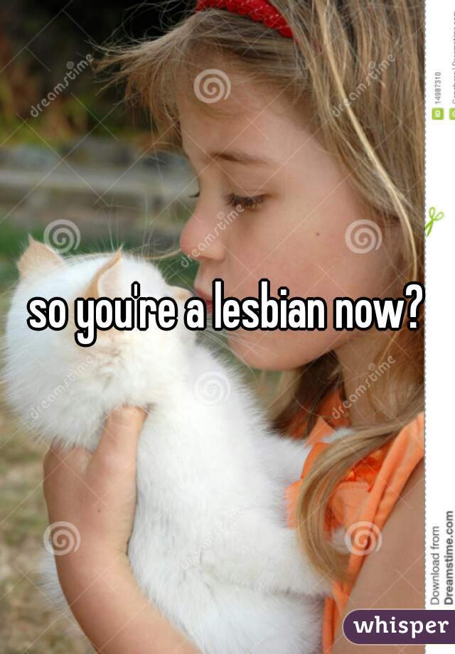 so you're a lesbian now?