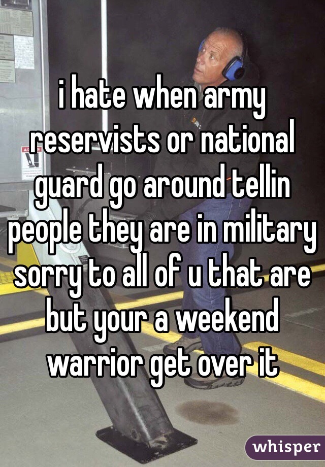 i hate when army reservists or national guard go around tellin people they are in military sorry to all of u that are but your a weekend warrior get over it
