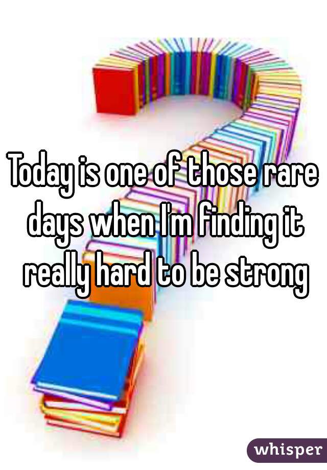 Today is one of those rare days when I'm finding it really hard to be strong