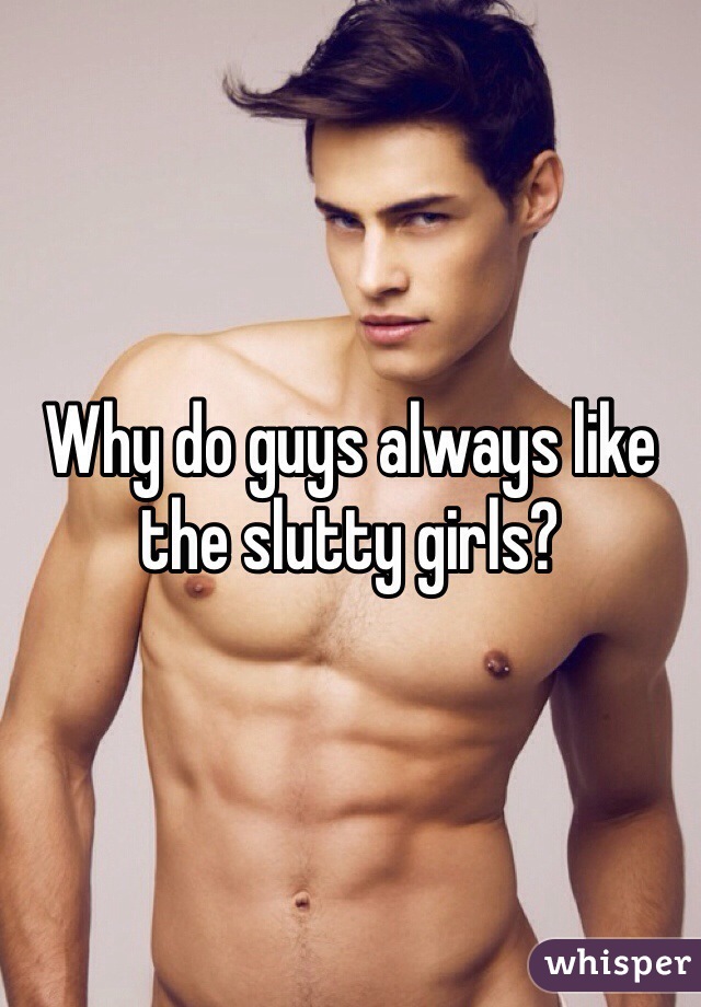 Why do guys always like the slutty girls?