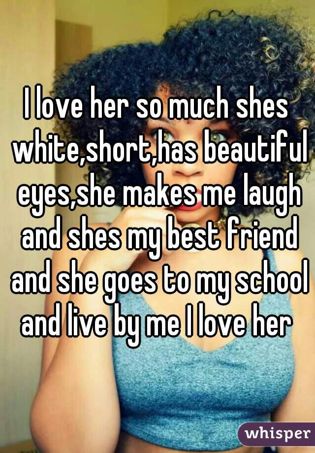 I love her so much shes white,short,has beautiful eyes,she makes me laugh and shes my best friend and she goes to my school and live by me I love her 