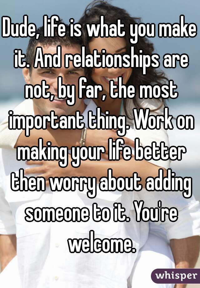 Dude, life is what you make it. And relationships are not, by far, the most important thing. Work on making your life better then worry about adding someone to it. You're welcome.
