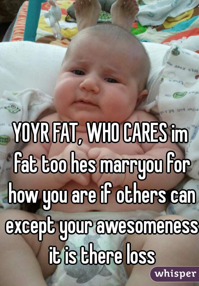 YOYR FAT, WHO CARES im fat too hes marryou for how you are if others can except your awesomeness it is there loss