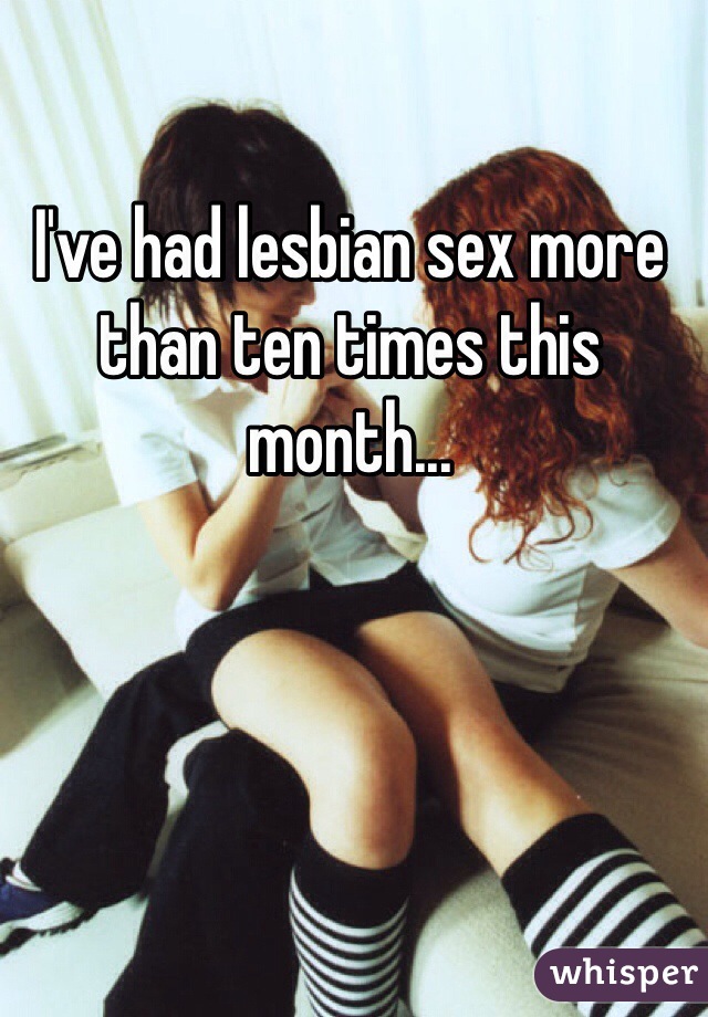 I've had lesbian sex more than ten times this month...