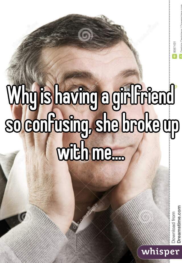 Why is having a girlfriend so confusing, she broke up with me.... 