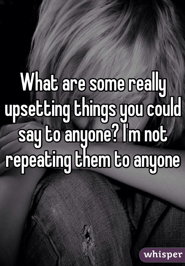 What are some really upsetting things you could say to anyone? I'm not repeating them to anyone