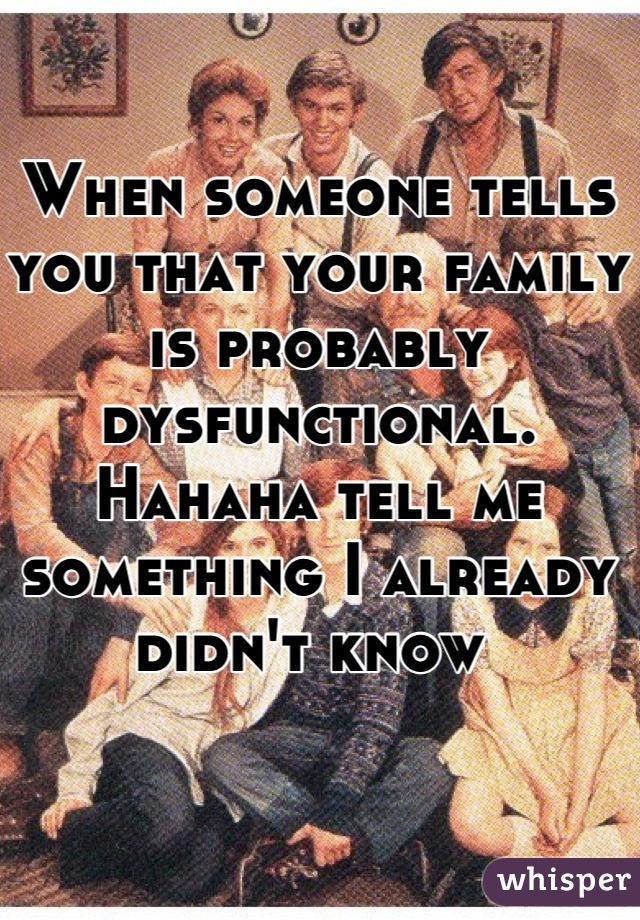 When someone tells you that your family is probably dysfunctional. Hahaha tell me something I already didn't know 