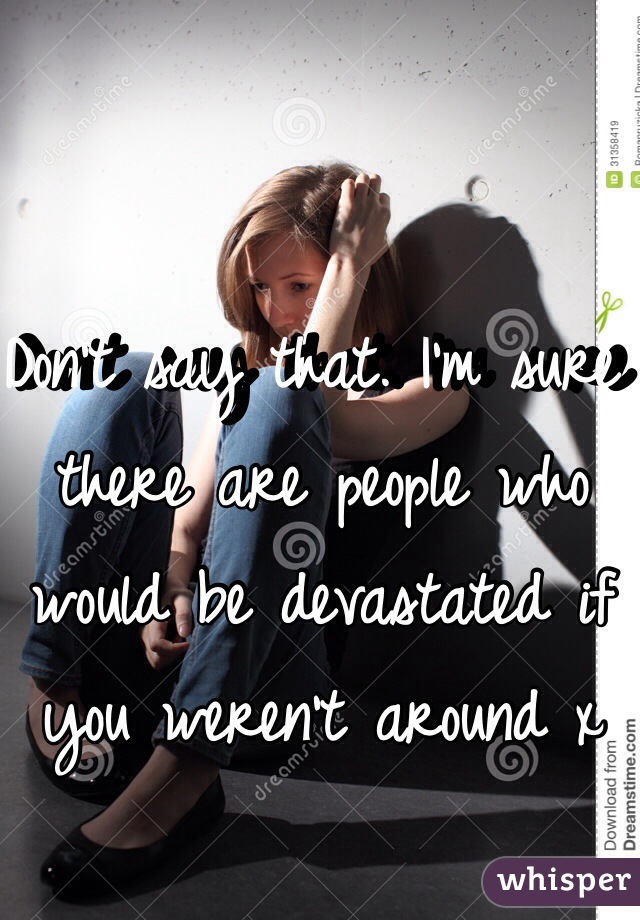 Don't say that. I'm sure there are people who would be devastated if you weren't around x