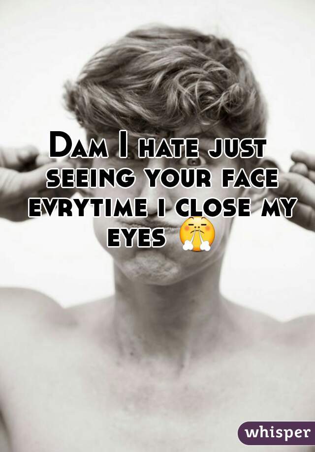 Dam I hate just seeing your face evrytime i close my eyes 😤 