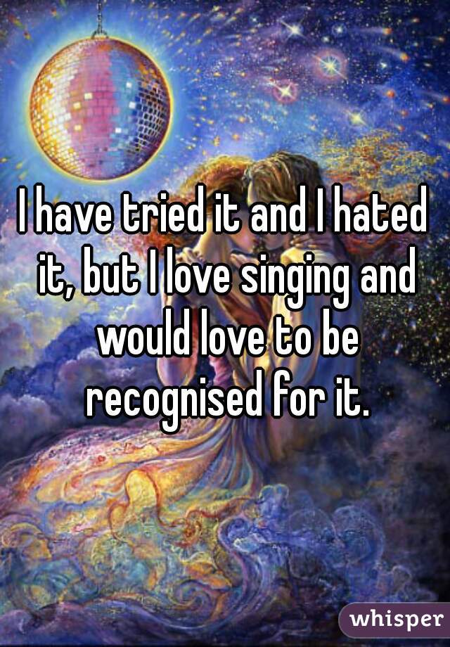 I have tried it and I hated it, but I love singing and would love to be recognised for it.