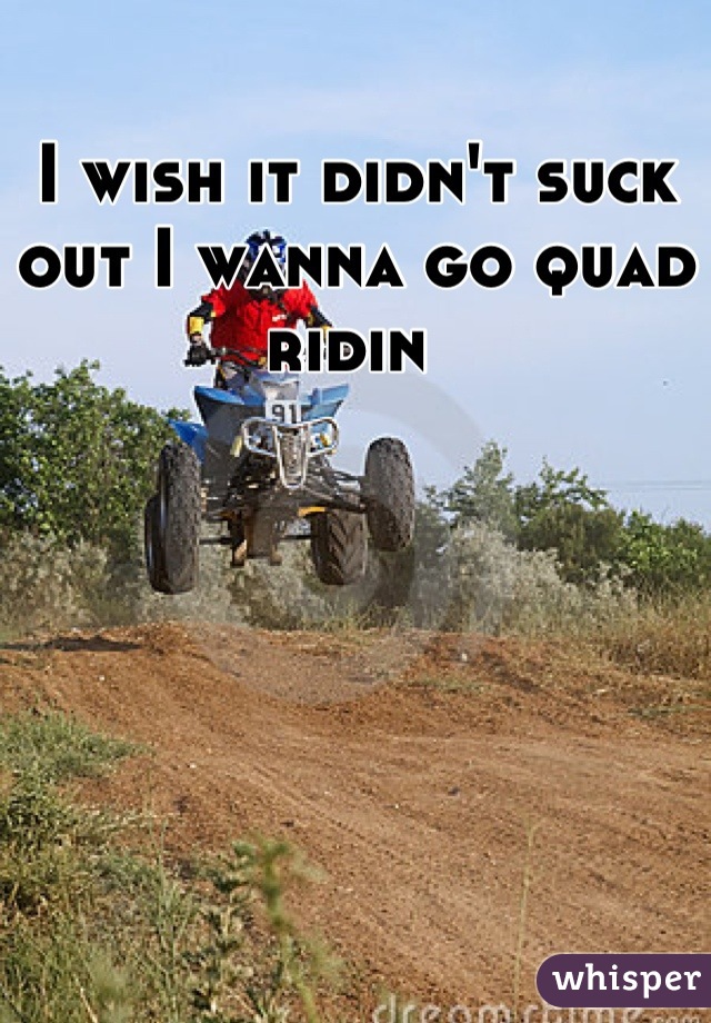 I wish it didn't suck out I wanna go quad ridin 