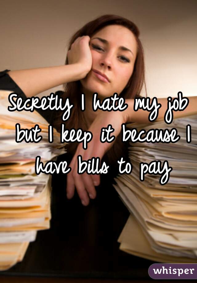 Secretly I hate my job but I keep it because I have bills to pay