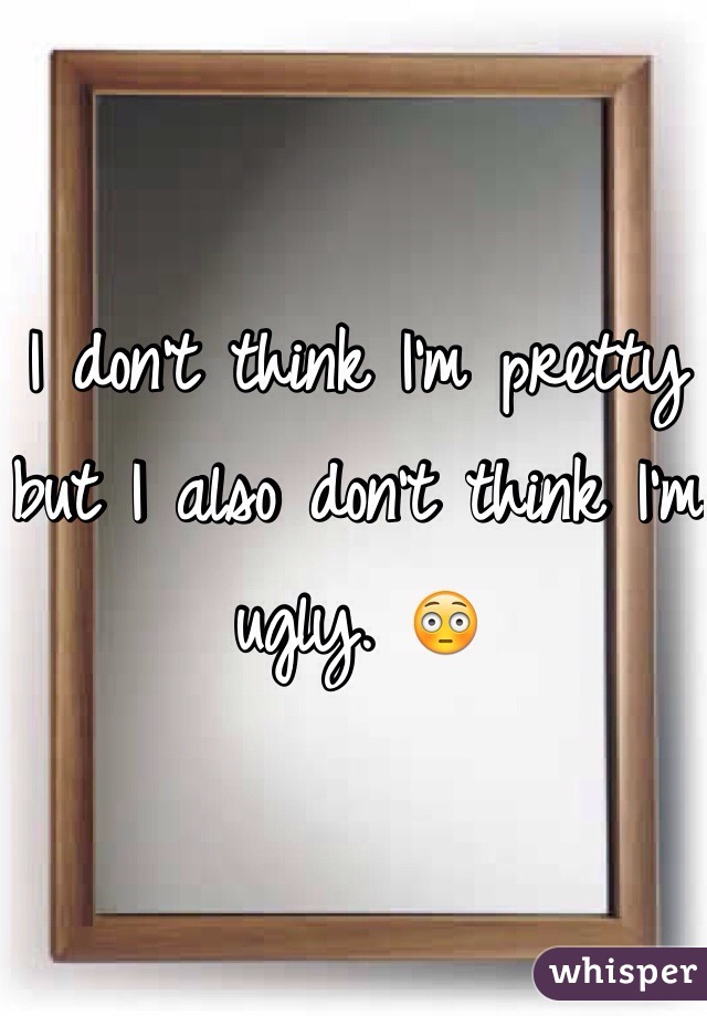 I don't think I'm pretty but I also don't think I'm ugly. 😳