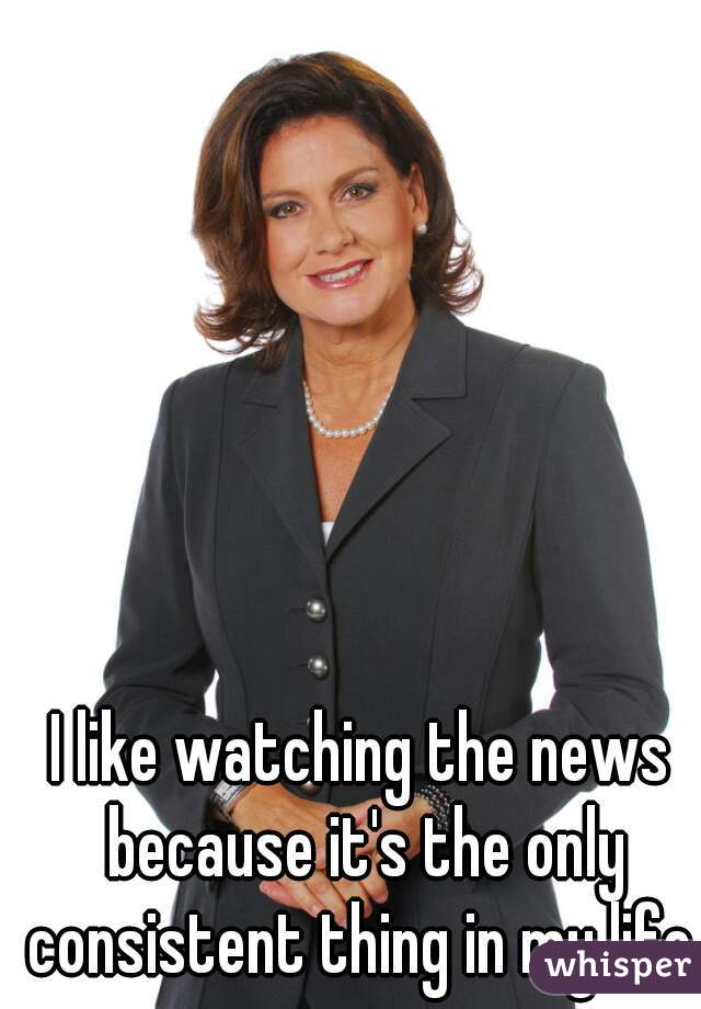 I like watching the news because it's the only consistent thing in my life.