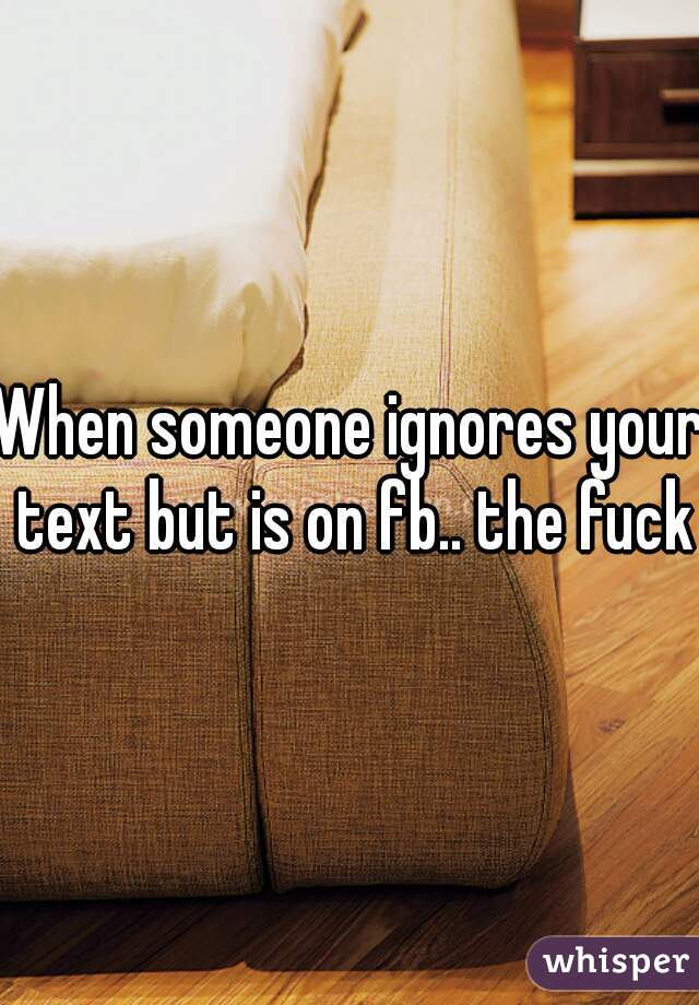 When someone ignores your text but is on fb.. the fuck
