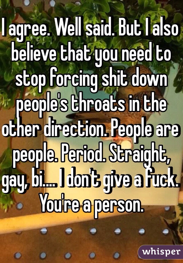 I agree. Well said. But I also believe that you need to stop forcing shit down people's throats in the other direction. People are people. Period. Straight, gay, bi.... I don't give a fuck. You're a person. 