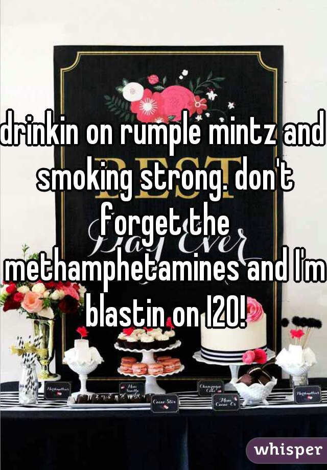 drinkin on rumple mintz and smoking strong. don't forget the methamphetamines and I'm blastin on I20!