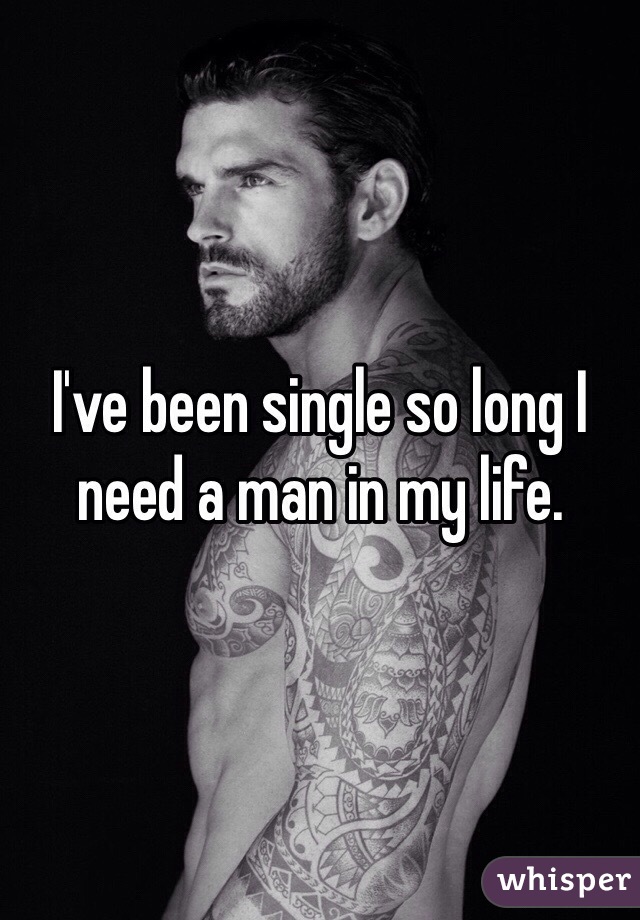 I've been single so long I need a man in my life. 