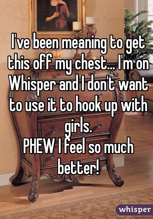I've been meaning to get this off my chest... I'm on Whisper and I don't want to use it to hook up with girls.
PHEW I feel so much better!