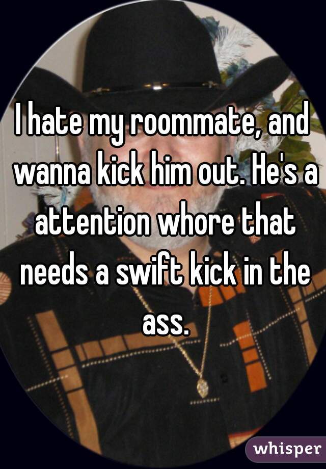I hate my roommate, and wanna kick him out. He's a attention whore that needs a swift kick in the ass.