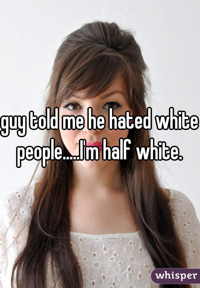 guy told me he hated white people.....I'm half white. 