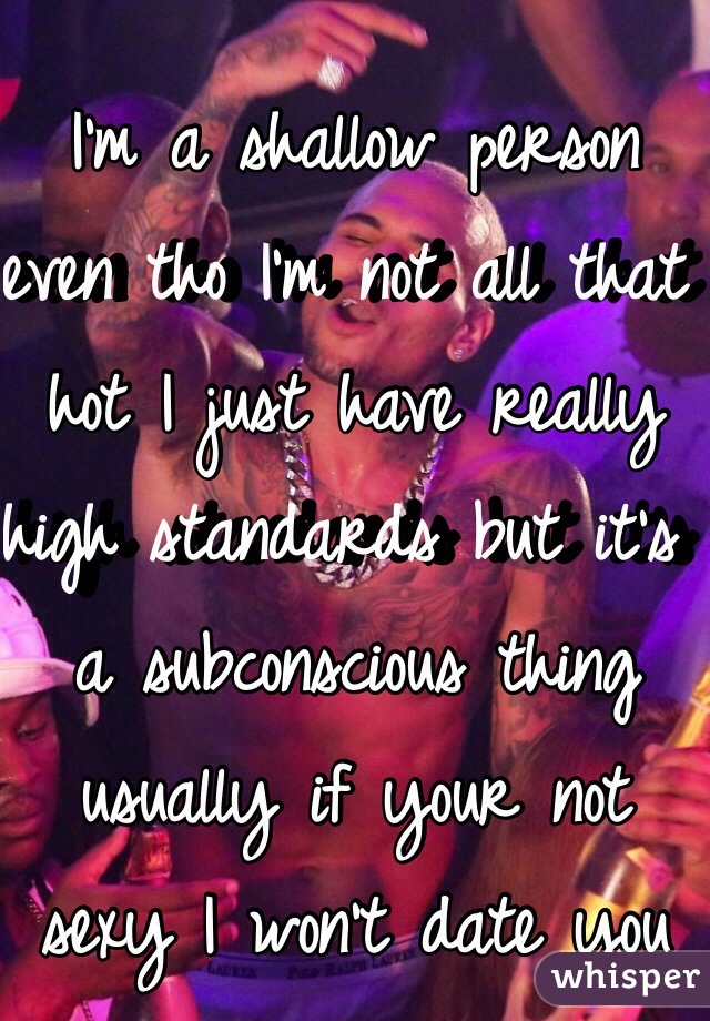 I'm a shallow person even tho I'm not all that hot I just have really high standards but it's a subconscious thing usually if your not sexy I won't date you 