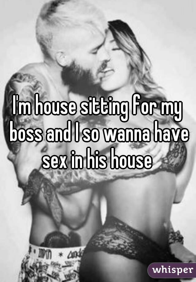I'm house sitting for my boss and I so wanna have sex in his house 