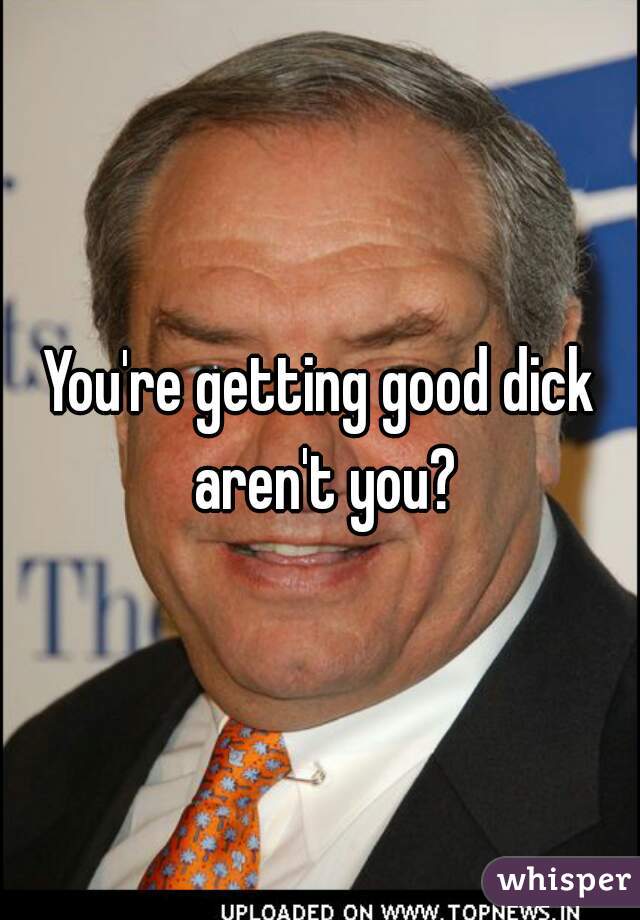 You're getting good dick aren't you?