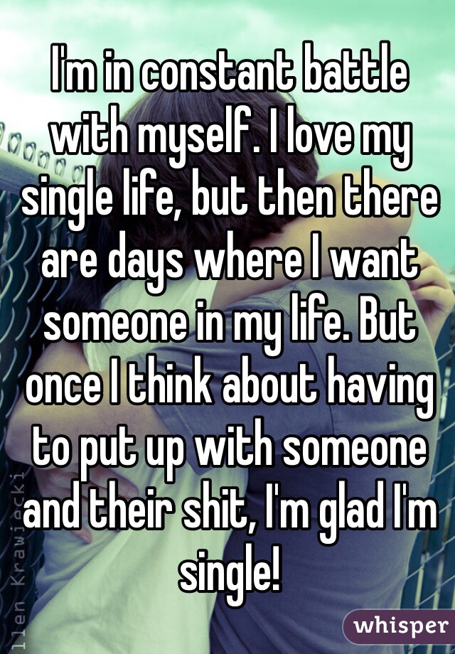I'm in constant battle with myself. I love my single life, but then there are days where I want someone in my life. But once I think about having to put up with someone and their shit, I'm glad I'm single!