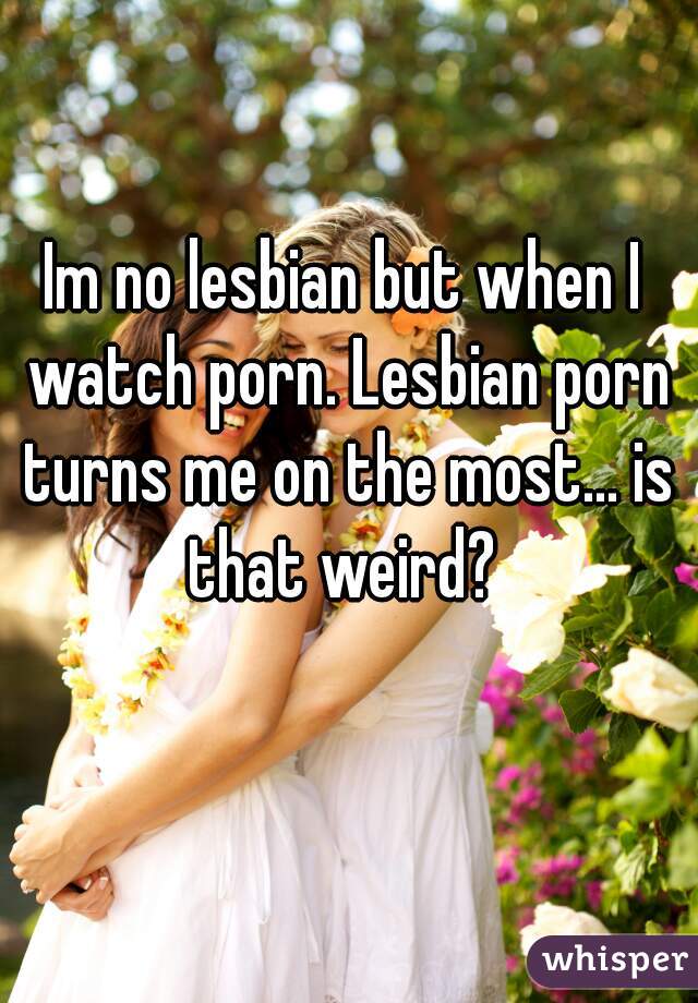 Im no lesbian but when I watch porn. Lesbian porn turns me on the most... is that weird? 