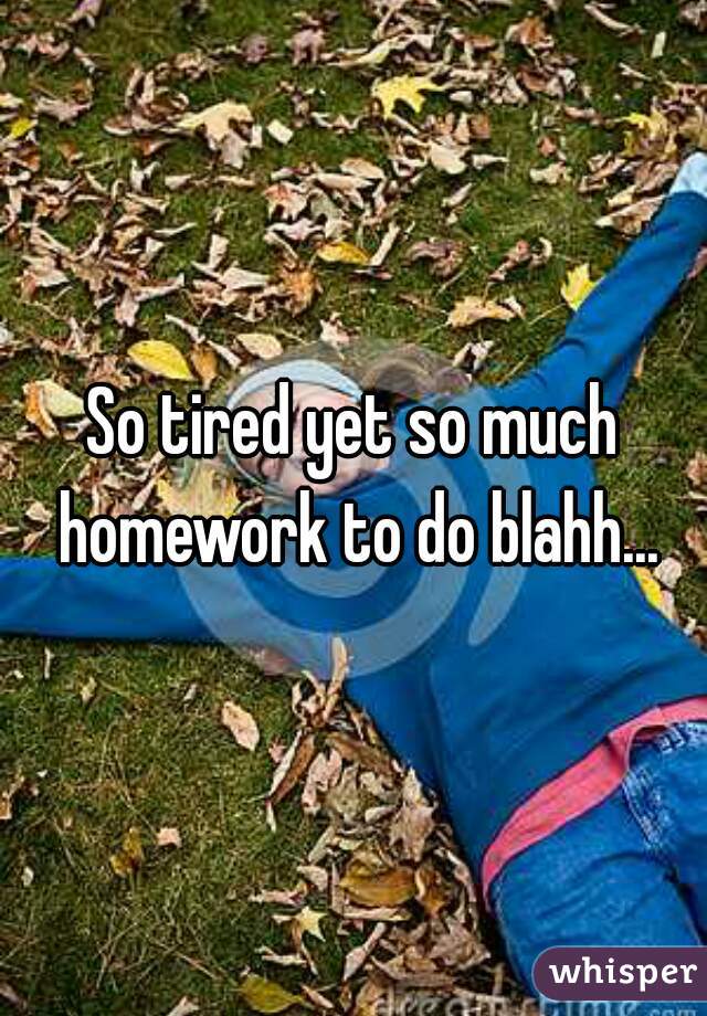 So tired yet so much homework to do blahh...
