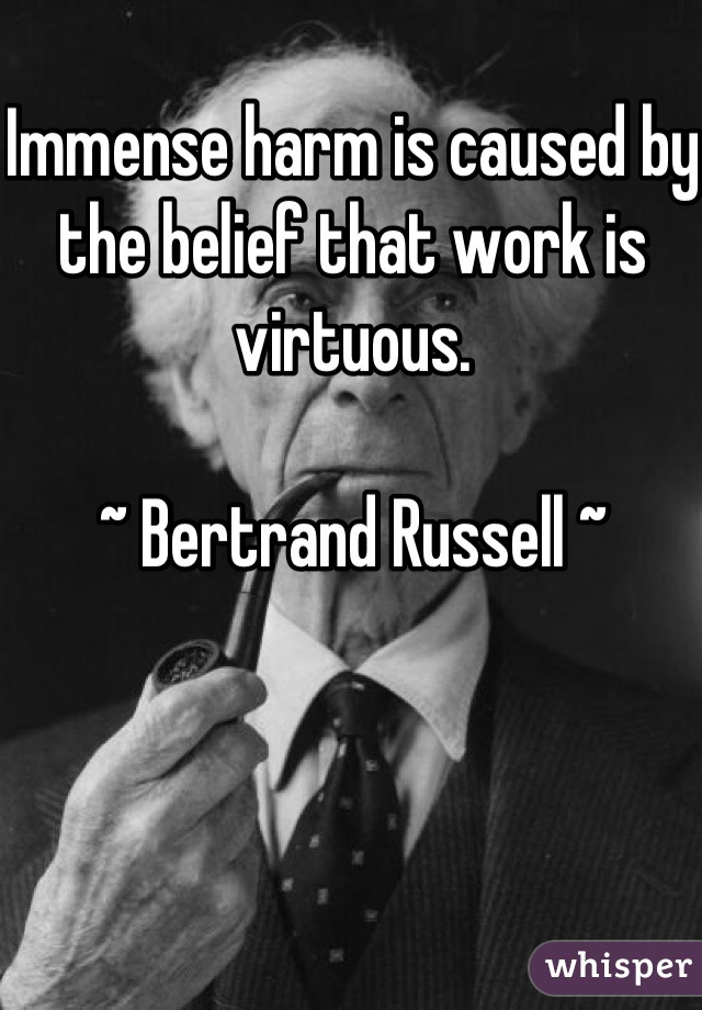Immense harm is caused by the belief that work is virtuous.

~ Bertrand Russell ~