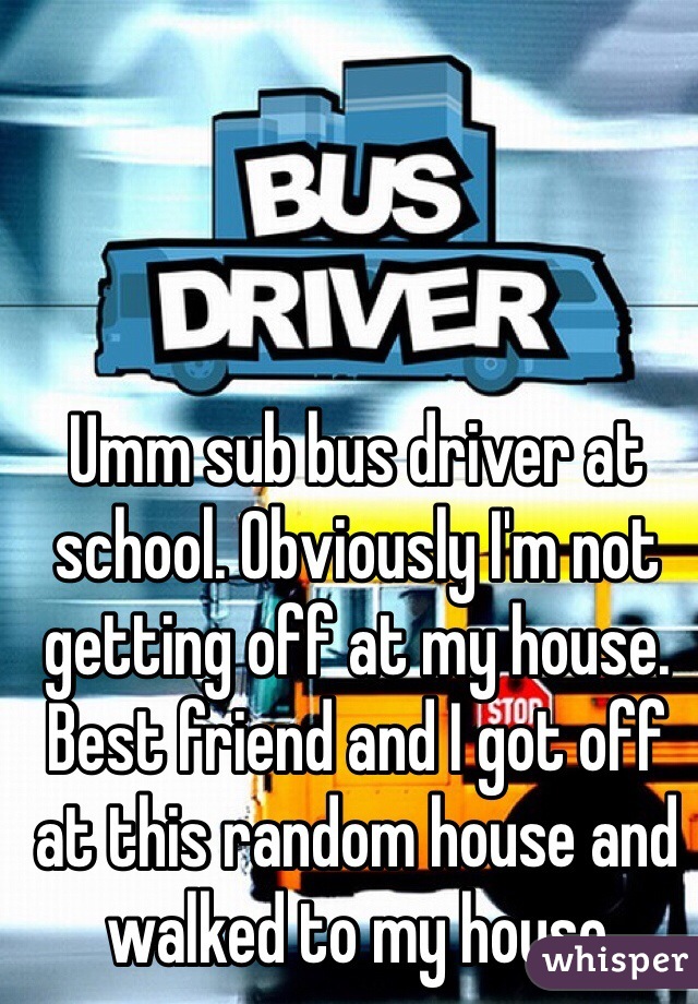 Umm sub bus driver at school. Obviously I'm not getting off at my house. Best friend and I got off at this random house and walked to my house