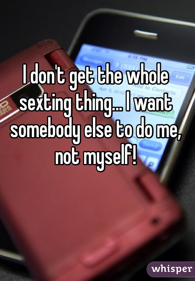 I don't get the whole sexting thing... I want somebody else to do me, not myself!