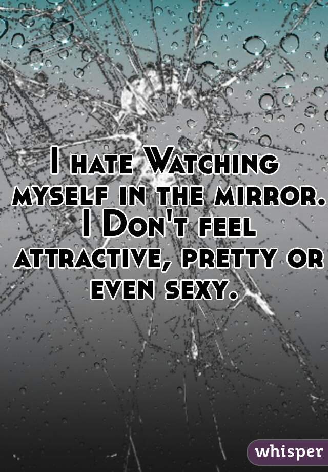 I hate Watching myself in the mirror. I Don't feel attractive, pretty or even sexy. 