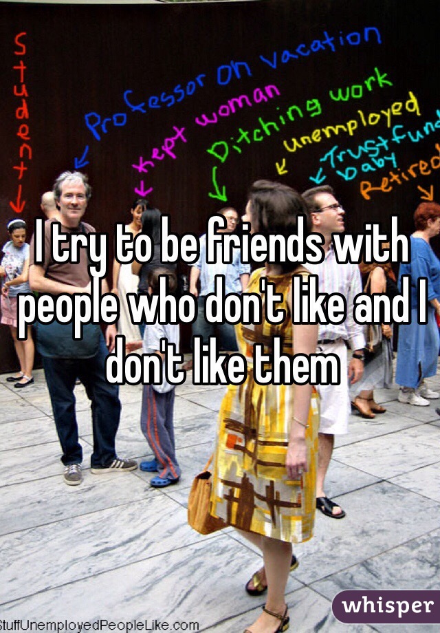 I try to be friends with people who don't like and I don't like them 