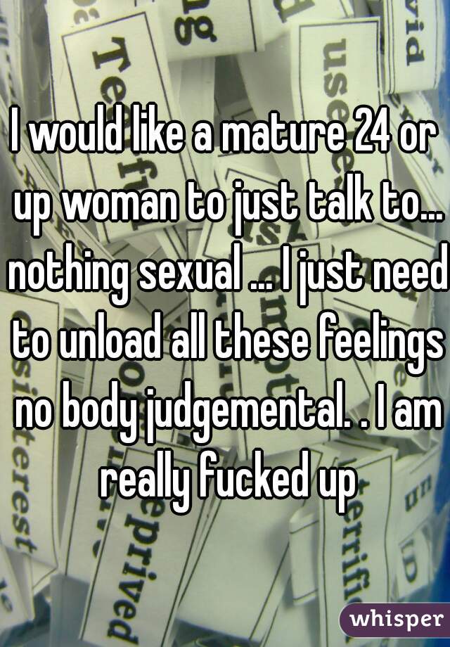 I would like a mature 24 or up woman to just talk to... nothing sexual ... I just need to unload all these feelings no body judgemental. . I am really fucked up