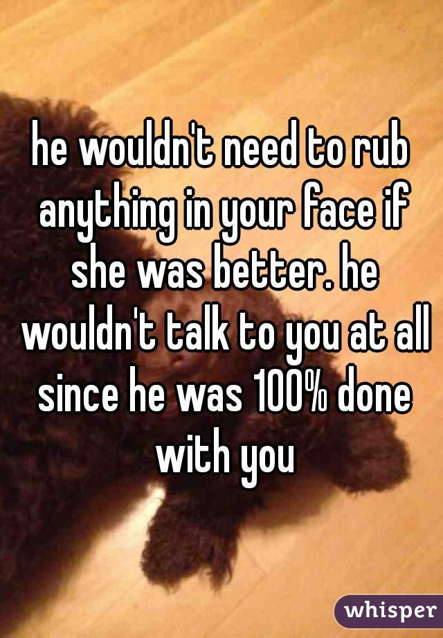 he wouldn't need to rub anything in your face if she was better. he wouldn't talk to you at all since he was 100% done with you