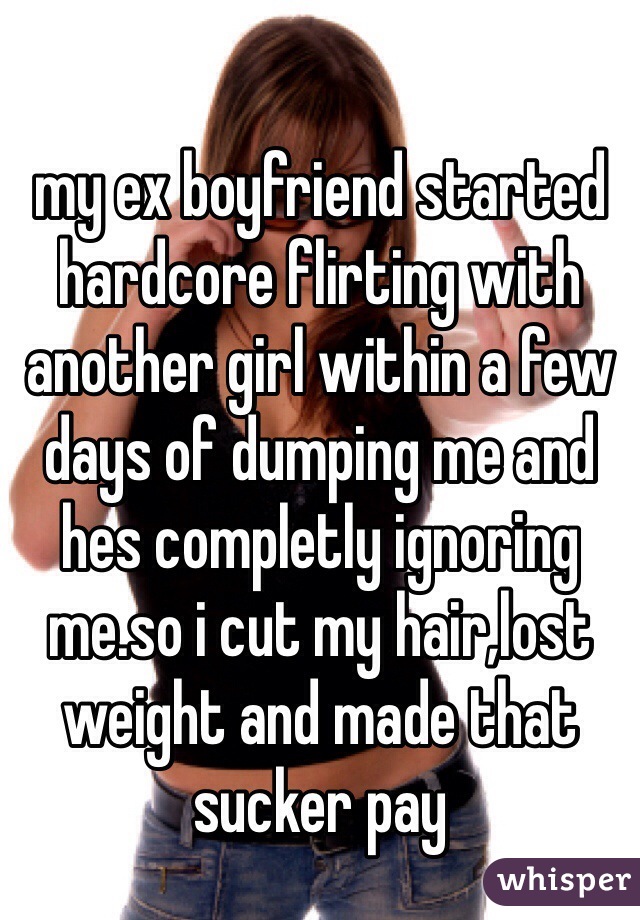 my ex boyfriend started hardcore flirting with another girl within a few days of dumping me and hes completly ignoring me.so i cut my hair,lost weight and made that sucker pay 