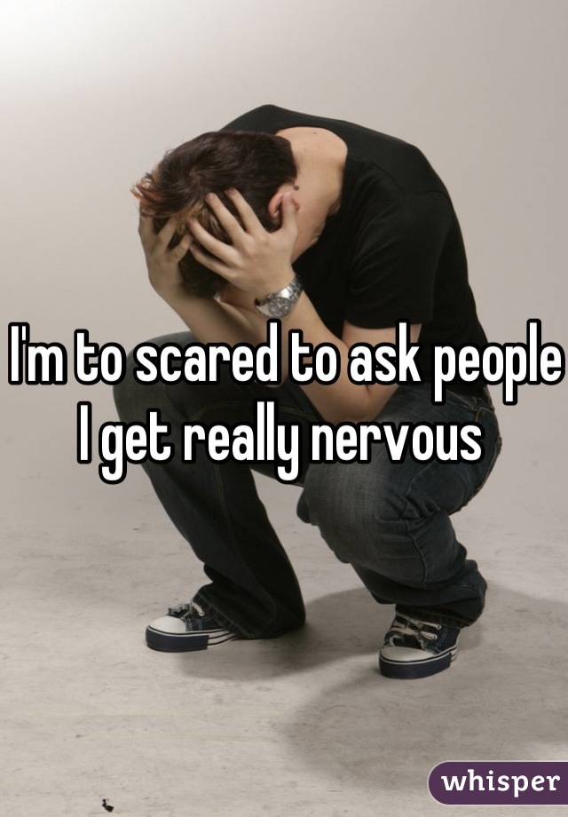 I'm to scared to ask people I get really nervous 